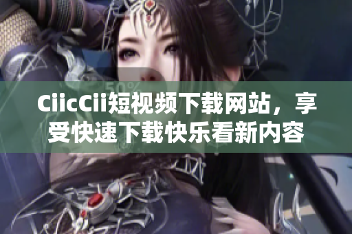 CiicCii短視頻下載網(wǎng)站，享受快速下載快樂看新內(nèi)容