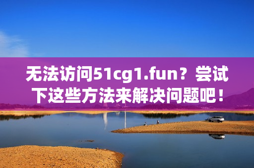 無法訪問51cg1.fun？嘗試下這些方法來解決問題吧！