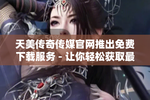 天美傳奇?zhèn)髅焦倬W推出免費下載服務 - 讓你輕松獲取最新內容