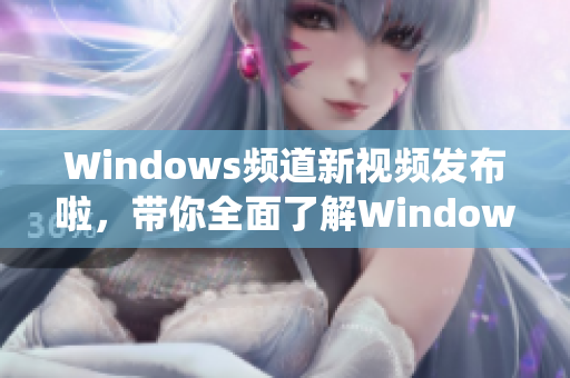 Windows頻道新視頻發(fā)布啦，帶你全面了解Windows系統(tǒng)的最新資訊和技巧