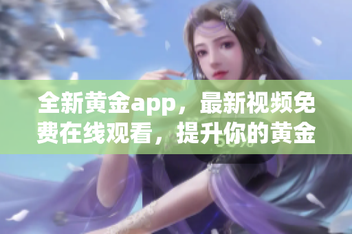 全新黃金app，最新視頻免費在線觀看，提升你的黃金投資知識！