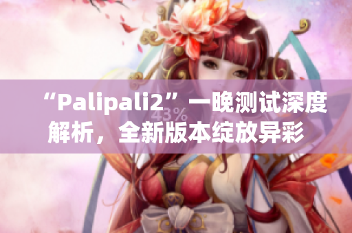 “Palipali2”一晚測(cè)試深度解析，全新版本綻放異彩