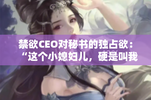 禁欲CEO對秘書的獨占欲：“這個小媳婦兒，硬是叫我心動了！”