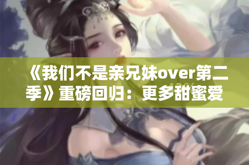 《我們不是親兄妹over第二季》重磅回歸：更多甜蜜愛情等你發(fā)掘！