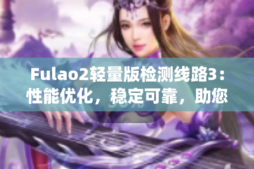 Fulao2輕量版檢測(cè)線路3：性能優(yōu)化，穩(wěn)定可靠，助您輕松暢游網(wǎng)絡(luò)(1)