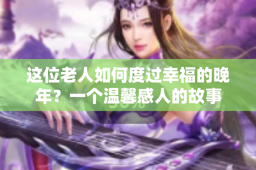 這位老人如何度過(guò)幸福的晚年？一個(gè)溫馨感人的故事