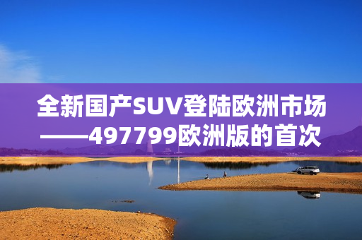 全新國(guó)產(chǎn)SUV登陸歐洲市場(chǎng)——497799歐洲版的首次亮相