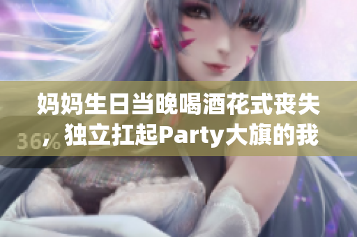 媽媽生日當晚喝酒花式喪失，獨立扛起Party大旗的我的勵志故事