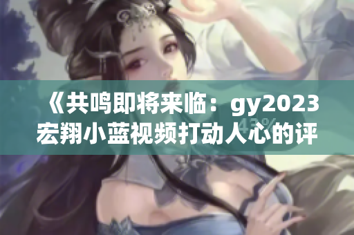 《共鳴即將來臨：gy2023宏翔小藍視頻打動人心的評價》