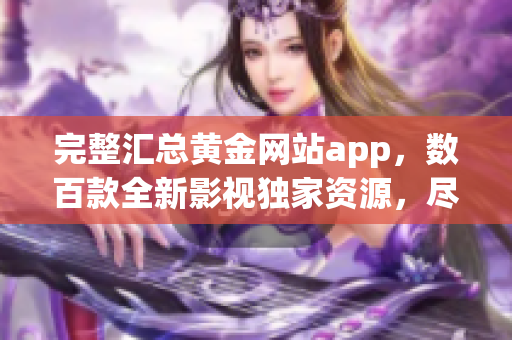 完整匯總黃金網(wǎng)站app，數(shù)百款全新影視獨家資源，盡享最優(yōu)觀影體驗