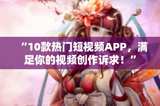 “10款熱門短視頻APP，滿足你的視頻創(chuàng)作訴求！”