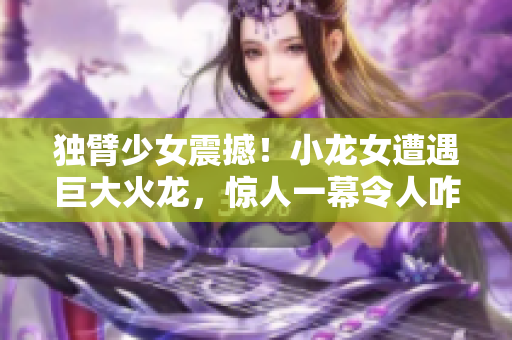 獨(dú)臂少女震撼！小龍女遭遇巨大火龍，驚人一幕令人咋舌！