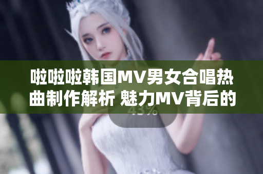 啦啦啦韓國MV男女合唱熱曲制作解析 魅力MV背后的故事和音樂魔力