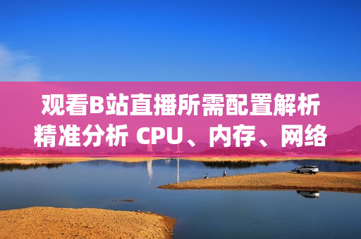 觀看B站直播所需配置解析精準(zhǔn)分析 CPU、內(nèi)存、網(wǎng)絡(luò)需求(1)