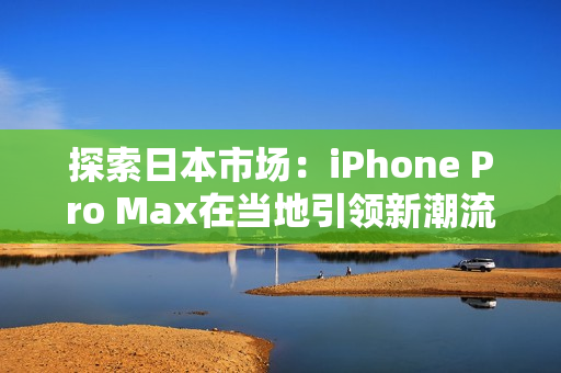 探索日本市場(chǎng)：iPhone Pro Max在當(dāng)?shù)匾I(lǐng)新潮流