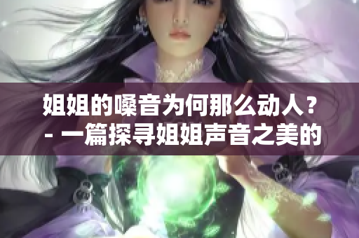 姐姐的嗓音為何那么動(dòng)人？ - 一篇探尋姐姐聲音之美的文章