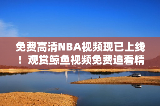 免費(fèi)高清NBA視頻現(xiàn)已上線！觀賞鯨魚視頻免費(fèi)追看精彩NBA賽事！