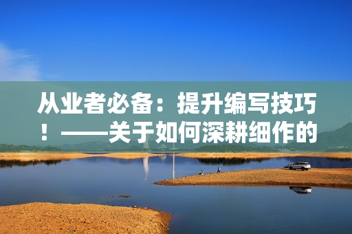 從業(yè)者必備：提升編寫技巧！——關于如何深耕細作的幾點建議