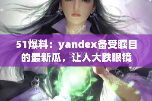 51爆料：yandex備受矚目的最新瓜，讓人大跌眼鏡