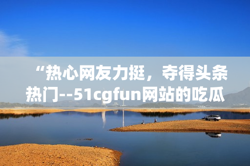 “熱心網(wǎng)友力挺，奪得頭條熱門--51cgfun網(wǎng)站的吃瓜達人們”