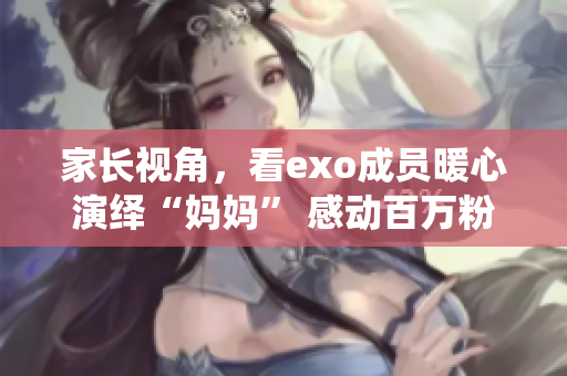 家長視角，看exo成員暖心演繹“媽媽” 感動百萬粉絲的mv