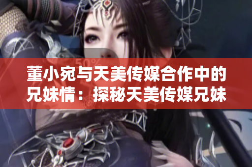 董小宛與天美傳媒合作中的兄妹情：探秘天美傳媒兄妹聯(lián)手項目