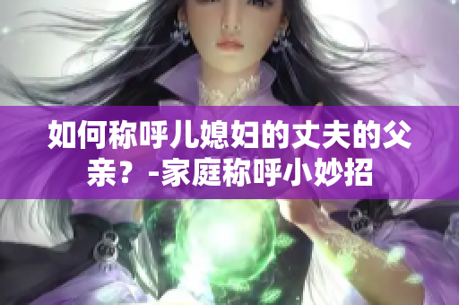 如何稱呼兒媳婦的丈夫的父親？-家庭稱呼小妙招