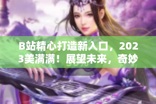 B站精心打造新入口，2023美滿滿！展望未來，奇妙的內容等待你！