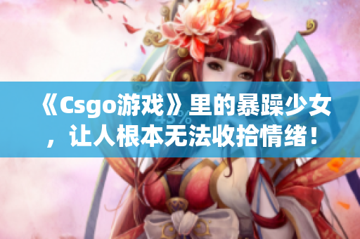 《Csgo游戲》里的暴躁少女，讓人根本無(wú)法收拾情緒！