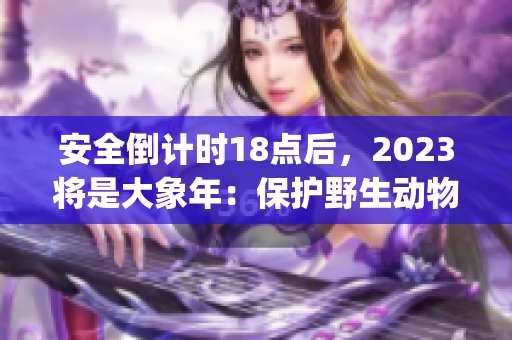 安全倒計(jì)時(shí)18點(diǎn)后，2023將是大象年：保護(hù)野生動(dòng)物的使命(1)