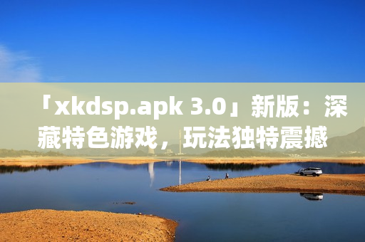 「xkdsp.apk 3.0」新版：深藏特色游戲，玩法獨(dú)特震撼！(1)