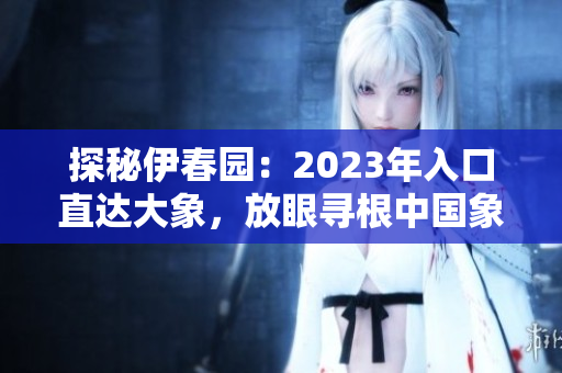 探秘伊春園：2023年入口直達(dá)大象，放眼尋根中國(guó)象文化！