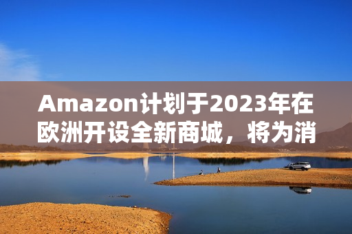 Amazon計劃于2023年在歐洲開設(shè)全新商城，將為消費者帶來更多便利和選擇