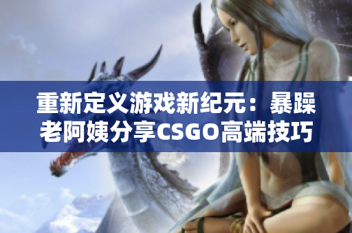 重新定義游戲新紀(jì)元：暴躁老阿姨分享CSGO高端技巧