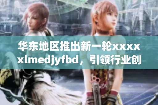 華東地區(qū)推出新一輪xxxxxlmedjyfbd，引領(lǐng)行業(yè)創(chuàng)新