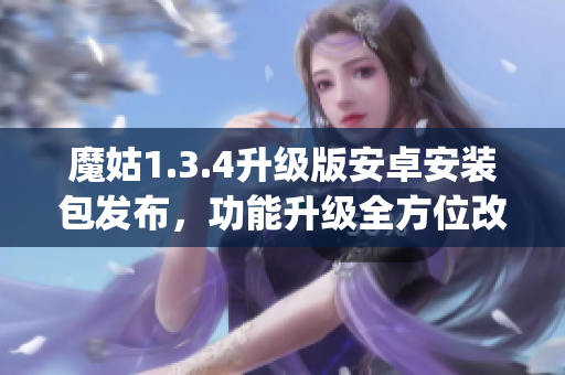 魔姑1.3.4升級(jí)版安卓安裝包發(fā)布，功能升級(jí)全方位改進(jìn)(1)