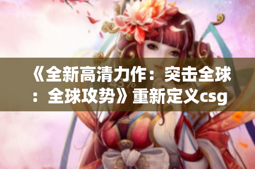 《全新高清力作：突擊全球：全球攻勢(shì)》重新定義csgo最新大片(1)