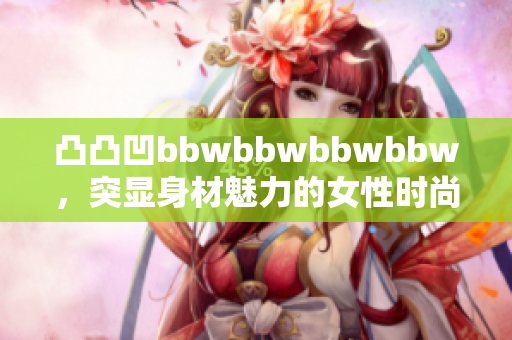 凸凸凹bbwbbwbbwbbw，突顯身材魅力的女性時尚穿搭展現(xiàn)