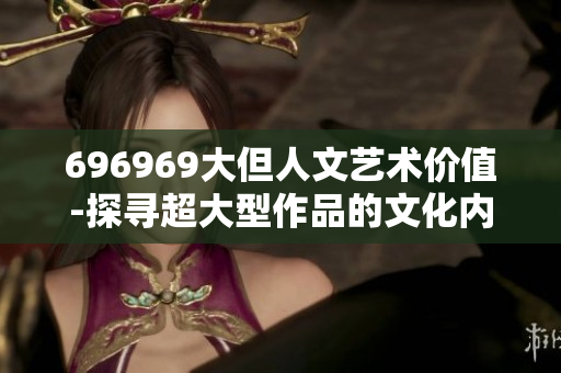 696969大但人文藝術(shù)價值-探尋超大型作品的文化內(nèi)涵