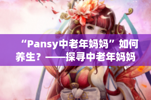 “Pansy中老年媽媽”如何養(yǎng)生？——探尋中老年媽媽養(yǎng)生健康之道