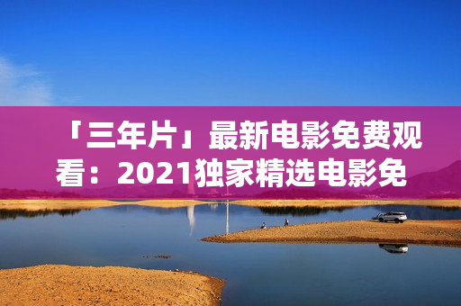 「三年片」最新電影免費觀看：2021獨家精選電影免費在線觀看平臺