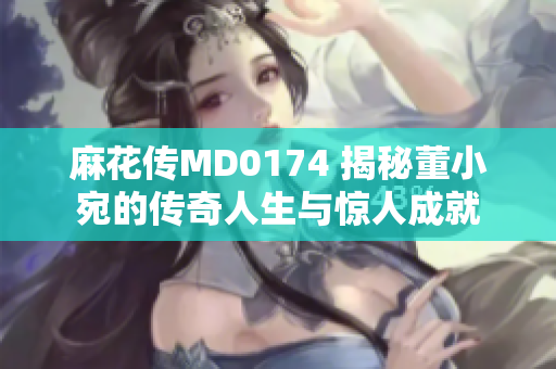 麻花傳MD0174 揭秘董小宛的傳奇人生與驚人成就