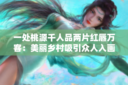 一處桃源千人品兩片紅唇萬客：美麗鄉(xiāng)村吸引眾人入畫