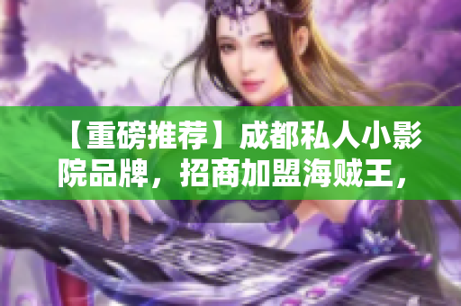 【重磅推薦】成都私人小影院品牌，招商加盟海賊王，你還在等什么？