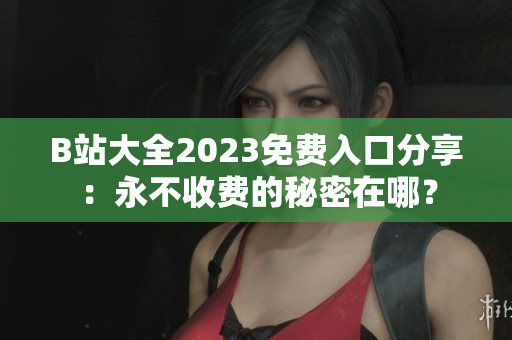 B站大全2023免費(fèi)入口分享：永不收費(fèi)的秘密在哪？