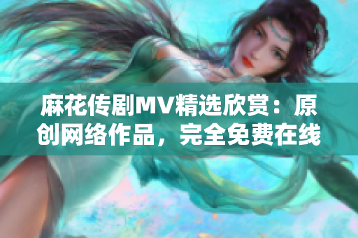 麻花傳劇MV精選欣賞：原創(chuàng)網(wǎng)絡(luò)作品，完全免費(fèi)在線播放！