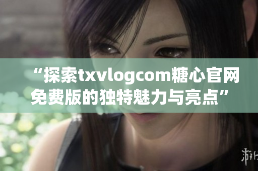 “探索txvlogcom糖心官網(wǎng)免費(fèi)版的獨(dú)特魅力與亮點(diǎn)”