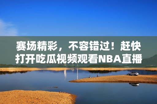 賽場(chǎng)精彩，不容錯(cuò)過(guò)！趕快打開(kāi)吃瓜視頻觀看NBA直播！