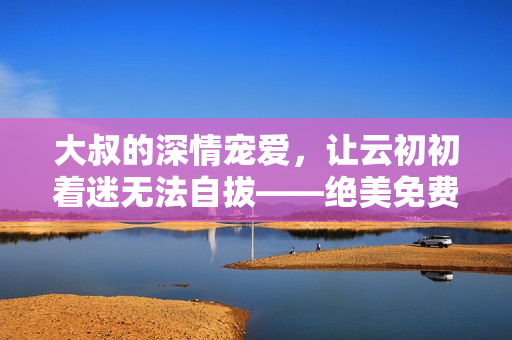 大叔的深情寵愛，讓云初初著迷無法自拔——絕美免費小說直通心靈