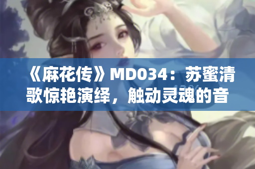 《麻花傳》MD034：蘇蜜清歌驚艷演繹，觸動靈魂的音樂之旅